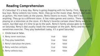 Reading Comprehension
It’s Saturday! It’s a busy day. Remy is going shopping with his family. First, they go to
buy toys. Remy collects toy trains. Next, they go to the music shop. Remy’s dad looks
at guitars. His mom looks at the pianos. Remy listens to music. They don’t buy
anything. They go to a different store. It has video games and comics. There is a video
playing on a television at the store. It’s Remy’s favorite cartoon show! Remy wants to
watch, but Dad says it’s time to go to the park. Remy’s family always goes to the park
on Saturday. Remy’s dad usually reads the newspaper at the park. Remy and his mom
sometimes exercise. They play basketball today. It’s a good Saturday!
 Circle true or false.
1. Remy never exercises. true false
2. They play basketball. true false
3. Remy’s dad plays the piano. true false
4. Remy watches cartoons. true false
5. Remy collects toys. true false
 