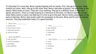 It’s Saturday! It’s a busy day. Remy is going shopping with his family. First, they go to buy toys. Remy
collects toy trains. Next, they go to the music shop. Remy’s dad looks at guitars. His mom looks at the
pianos. Remy listens to music. They don’t buy anything. They go to a different store. It has video
games and comics. There is a video playing on a television at the store. It’s Remy’s favorite cartoon
show! Remy wants to watch, but Dad says it’s time to go to the park. Remy’s family always goes to the
park on Saturday. Remy’s dad usually reads the newspaper at the park. Remy and his mom sometimes
exercise. They play basketball today. It’s a good Saturday!
 Remy’s mom _______________.
a. always reads
b. never listens to music
c. sometimes exercises
d. watches cartoons
 Remy’s dad DOESN’T _______________.
a. look at guitars
b. read the newspaper
c. go shopping
d. play basketball
 Remy _______________.
a. goes shopping
b. plays tennis
c. rollerblades
d. reads
 Remy’s family _______________ goes to a park on Saturday.
a. never
b. always
c. sometimes
d. usually
 