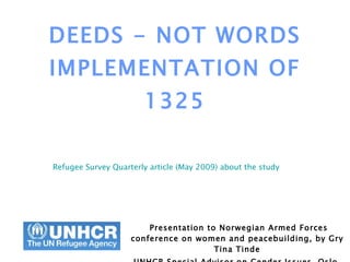 DEEDS - NOT WORDS IMPLEMENTATION OF 1325 Presentation to Norwegian Armed Forces conference on women and peacebuilding, by Gry Tina Tinde UNHCR Special Advisor on Gender Issues, Oslo, May 2008 Refugee Survey Quarterly article (May 2009) about the study   
