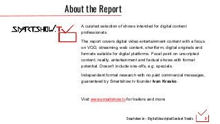 Smartshow.tv – Digital Unscripted Content Trends
About the Report
A curated selection of shows intended for digital content
professionals.
The report covers digital video entertainment content with a focus
on VOD, streaming, web content, shortform, digital originals and
formats suitable for digital platforms. Focal point on unscripted
content; reality, entertainment and factual shows with format
potential. Doesn’t include one-offs, e.g. specials.
Independent format research with no paid commercial messages,
guaranteed by Smartshow.tv founder Ivan Krasko.
Visit www.smartshow.tv for trailers and more
2
 