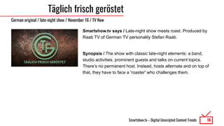 Smartshow.tv – Digital Unscripted Content Trends
Täglich frisch geröstet
Smartshow.tv says / Late-night show meets roast. Produced by
Raab TV of German TV personality Stefan Raab.
Synopsis / The show with classic late-night elements: a band,
studio activities, prominent guests and talks on current topics.
There’s no permanent host. Instead, hosts alternate and on top of
that, they have to face a 'roaster' who challenges them.
10
German original / late-night show / November 16 / TV Now
 