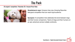 Smartshow.tv – Digital Unscripted Content Trends
The Pack
Smartshow.tv says / Amazon tries new, Amazing Race-like
feel-good competition that can reach loyal audience.
Synopsis / A competition that celebrates the bond between dogs
and their human companions. Teams of dogs and their humans on
an epic adventure across multiple continents.
11
US original / competition / November 20 / Amazon Prime Video
 