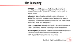 Smartshow.tv – Digital Unscripted Content Trends
Also Launching
MARSOF: special forces van Nederland (Dutch original) /
factual / November 2 / Videoland / An insight into the world of
special forces
A Queen is Born (Brazilian original) / reality / November 11 /
Netflix / The journey of empowerment of aspiring drag queens.
Participants experience a real transformation in their lives until the
big moment of the final presentation
Eater's Guide to the World (US original) / factual / November 11
/ Hulu / Discovering the most surprising culinary destinations
Becoming You (US original) / factual / November 13 / Apple TV+ /
A child development series that explores how the first
2 000 days on Earth shape the rest of our lives
13
 