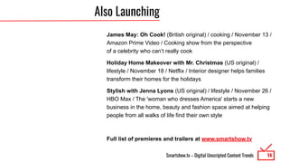 Smartshow.tv – Digital Unscripted Content Trends
Also Launching
James May: Oh Cook! (British original) / cooking / November 13 /
Amazon Prime Video / Cooking show from the perspective
of a celebrity who can’t really cook
Holiday Home Makeover with Mr. Christmas (US original) /
lifestyle / November 18 / Netflix / Interior designer helps families
transform their homes for the holidays
Stylish with Jenna Lyons (US original) / lifestyle / November 26 /
HBO Max / The 'woman who dresses America' starts a new
business in the home, beauty and fashion space aimed at helping
people from all walks of life find their own style
Full list of premieres and trailers at www.smartshow.tv
14
 