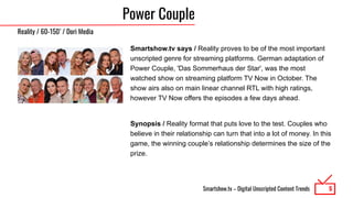 Smartshow.tv – Digital Unscripted Content Trends
Power Couple
Smartshow.tv says / Reality proves to be of the most important
unscripted genre for streaming platforms. German adaptation of
Power Couple, 'Das Sommerhaus der Star', was the most
watched show on streaming platform TV Now in October. The
show airs also on main linear channel RTL with high ratings,
however TV Now offers the episodes a few days ahead.
Synopsis / Reality format that puts love to the test. Couples who
believe in their relationship can turn that into a lot of money. In this
game, the winning couple’s relationship determines the size of the
prize.
5
Reality / 60-150’ / Dori Media
 