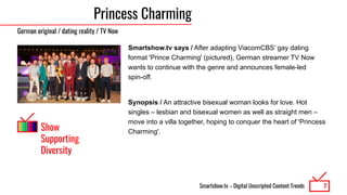 Smartshow.tv – Digital Unscripted Content Trends
Princess Charming
Smartshow.tv says / After adapting ViacomCBS’ gay dating
format 'Prince Charming' (pictured), German streamer TV Now
wants to continue with the genre and announces female-led
spin-off.
Synopsis / An attractive bisexual woman looks for love. Hot
singles – lesbian and bisexual women as well as straight men –
move into a villa together, hoping to conquer the heart of 'Princess
Charming'.
7
German original / dating reality / TV Now
Show
Supporting
Diversity
 