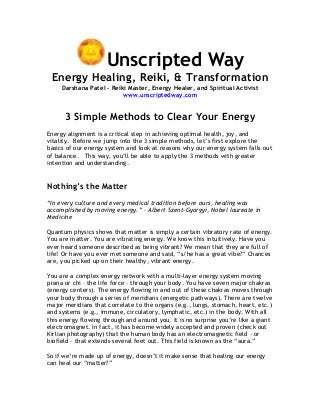 Unscripted Way
Energy Healing, Reiki, & Transformation
Darshana Patel – Reiki Master, Energy Healer, and Spiritual Activist
www.unscriptedway.com
3 Simple Methods to Clear Your Energy
Energy alignment is a critical step in achieving optimal health, joy, and
vitality. Before we jump into the 3 simple methods, let’s first explore the
basics of our energy system and look at reasons why our energy system falls out
of balance. This way, you’ll be able to apply the 3 methods with greater
intention and understanding.
Nothing’s the Matter
“In every culture and every medical tradition before ours, healing was
accomplished by moving energy.” – Albert Szent-Gyorgyi, Nobel laureate in
Medicine
Quantum physics shows that matter is simply a certain vibratory rate of energy.
You are matter. You are vibrating energy. We know this intuitively. Have you
ever heard someone described as being vibrant? We mean that they are full of
life! Or have you ever met someone and said, “s/he has a great vibe?” Chances
are, you picked up on their healthy, vibrant energy.
You are a complex energy network with a multi-layer energy system moving
prana or chi – the life force – through your body. You have seven major chakras
(energy centers). The energy flowing in and out of these chakras moves through
your body through a series of meridians (energetic pathways). There are twelve
major meridians that correlate to the organs (e.g., lungs, stomach, heart, etc.)
and systems (e.g., immune, circulatory, lymphatic, etc.) in the body. With all
this energy flowing through and around you, it is no surprise you’re like a giant
electromagnet. In fact, it has become widely accepted and proven (check out
Kirlian photography) that the human body has an electromagnetic field – or
biofield – that extends several feet out. This field is known as the “aura.”
So if we’re made up of energy, doesn’t it make sense that healing our energy
can heal our “matter?”
 