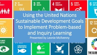Using the United Nations
Sustainable Development Goals
to Implement Problem-based
and Inquiry Learning
Presented by Leonie McIlvenny
 