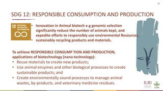 24
• Innovation in Animal biotech e.g genomic selection
significantly reduce the number of animals kept, and
expedite efforts to responsibly use environmental Resources,
• sustainably recycling products and materials.
SDG 12: RESPONSIBLE CONSUMPTION AND PRODUCTION
To achieve RESPONSIBLE CONSUMP TION AND PRODUCTION,
applications of biotechnology (nano-technology):
• Reuse materials to create new products;
• Use animal enzymes and other biological processes to create
sustainable products; and
• Create environmentally sound processes to manage animal
wastes, by-products, and veterinary medicine residues.
 