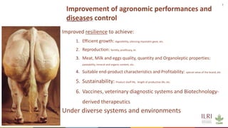 7
Improvement of agronomic performances and
diseases control
Improved resilience to achieve:
1. Efficient growth: digestibility, silencing myostatin gene, etc.
2. Reproduction: fertility, prolificacy, et.
3. Meat, Milk and eggs quality, quantity and Organoleptic properties:
palatability, mineral and organic content, etc.
4. Suitable end-product characteristics and Profitability: special value of the brand, etc.
5. Sustainability: Product shelf life, length of productive life, etc.
6. Vaccines, veterinary diagnostic systems and Biotechnology-
derived therapeutics
Under diverse systems and environments
 