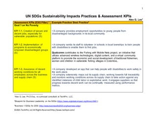 1
©2021 TechIPm,LLC All RightsReservedhttp://www.techipm.com/
UN SDGs Sustainability Impacts Practices & Assessment KPIs
Alex G. Lee1
Assessment KPIs (ESG Pillar) 2 Example Practice/ Best Practice3
Goal 1 on No Poverty
KPI 1-1. Creation of secure and
decent jobs, especially for
vulnerable populations (S)
KPI 1-2. Implementation of
programs to economically
empower disadvantaged groups
(S)
KPI 1-3. Assurance of decent
working conditions for all
employees across the business
and supply chain (S)
• A company provides employment opportunities to young people from
disadvantaged backgrounds in its local community.
• A company sends its staff to volunteer in schools in local townships to train people
with disabilities to enable them to find jobs.
Qualcomm contributes to the Fishing with Mobile Nets project, an initiative that
utilizes advanced wireless technologies, digital content, and a virtual community
platform to promote the economic and social development of traditional fishermen,
women and children in vulnerable fishing villages in Colombia,.
• A company developed an app that can help people with disabilities to work safely in
the work place.
• A company extensively maps out its supply chain, working towards full traceability
and monitors working conditions across its supply chain to take action against any
identified instances of child labor or exploitative work; it engages suppliers so that
progress towards decent work can be continually measured using performance
metrics.
1Alex G. Lee, Ph.D Esq., is a principal consultant at TechIPm, LLC.
2Blueprint for Business Leadership on the SDGs (https://www.unglobalcompact.org/library/5461)
3Business + SDGs for 2030 (http://www.businessfor2030.org/business-sdgs)
 