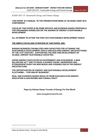 [Abstract For UN SDSN : ADRIAAN KAMP- ENERGY FOR ONE WORLD]
ICSDP 2015/T1: Sustainable Energy and Climate Change August 10, 2015
Paper by Adriaan Kamp - Energy For One World 1
ICSDP 2015/ T1 :Sustainable Energy and Climate Change
ENERGY & SUSTAINABLE DEVELOPMENT: THE REALIZATION OF A NEW GLOBAL
COMPACT ON ENERGY ARCHITECTURE DEVELOPMENT.
REAL AND EVIDENCE-BASED RESULTS FROM OUR EXECUTIVE ENERGY
EDUCATION CLASS-ROOMS AND CONSULTANCY
THIS PAPER IS A SEQUAL TO THE PRESENTATION MADE AT UN SDSN/ ICSDP 2014
CONFERENCE .
FOCUS OF THIS PAPER IS ON PROPOSALS FOR ORGANIZING OURSELVES ON
THE AGENDA OF ENERGY & SUSTAINABLE DEVELOPMENT
Paper by Adriaan Kamp- Founder of Energy For One World
www.energyforoneworld.com
(updated version 6- extended version)
 