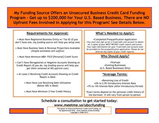 My Funding Source Offers an Unsecured Business Credit Card Funding
Program – Get up to $200,000 for Your U.S. Based Business. There are NO
  Upfront Fees Involved in Applying for this Program! See Details Below.

            Requirements for Approval:                                                 What’s Needed to Apply?:
   • Must Have Registered Business Entity w/ Tax ID (If you                         •Completed Prequalification Application
  don’t have one, my funding source will help you setup one)                (You must also sign up for a TrueCredit.com account to obtain
                                                                             all 3 copies of your MOST RECENT credit reports and scores.
                                                                            Your login information for your TrueCredit.com account must
  • Must Have Business Sales & Revenue Projections Available                be provided on the prequalification application. Please do not
               (Simple estimates will suffice)                                        send me any copies of your credit reports).

   • Must Have Minimum 680+ FICO [Personal] Credit Score                                      Who Should Apply?
  • Can’t Have Derogatories or Negative Accounts Showing on                                          •Startups
   Credit Report (If you do, my funding source will help you                                    •Existing Businesses
            get them removed at NO upfront cost)                                            (U.S. Based Businesses Only)

   • At Least 2 Revolving Credit Accounts Showing on Credit                                       *Average Terms:
                        Report is Ideal
                                                                                         •Revolving Line of Credit
          • Must Have Low Revolving Debt Utilization                              •O% to 2.9% Introductory Interest Rate
                     (Below 30% is Ideal)                                   •7% to 14% Interest Rate (After Introductory Period)

          • Must Have Minimum 3 Year Credit History                        *Exact terms depend on the personal credit history of
                                                                             the borrower. It will vary from person to person.

                         Schedule a consultation to get started today:
                                www.meetme.so/ubccfunding
                                       The Queen of Unsecured Business Credit Card Funding, Inc
                                         By Appointment Only – www.meetme.so/ubccfunding
                                                       Copyright © 2008-2013
 