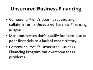 Unsecured Business Financing  Compound Profit’s doesn’t require any collateral for its Unsecured Business Financing program Most businesses don’t qualify for loans due to poor financials or a lack of credit history.  Compound Profit’s Unsecured Business Financing Program can overcome these problems 