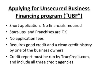 Applying for Unsecured Business Financing program (“UBF”) Short application.  No financials required Start-ups  and Franchises are OK No application fees Requires good credit and a clean credit history by one of the business owners Credit report must be run by TrueCredit.com, and include all three credit agencies 