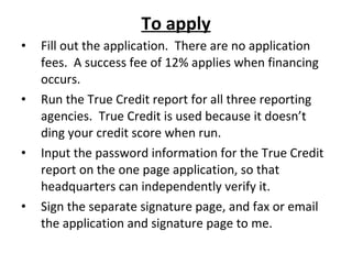 To apply Fill out the application.  There are no application fees.  A success fee of 12% applies when financing occurs. Run the True Credit report for all three reporting agencies.  True Credit is used because it doesn’t ding your credit score when run. Input the password information for the True Credit report on the one page application, so that headquarters can independently verify it. Sign the separate signature page, and fax or email the application and signature page to me. Personal financial statement, tax returns and bank statements are additional required documents 