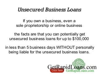 Unsecured Business LoansUnsecured Business Loans
If you own a business, even a
sole proprietorship or online business
the facts are that you can potentially get
unsecured business loans for up to $100,000
in less than 5 business days WITHOUT personally
being liable for the unsecured business loans.
 