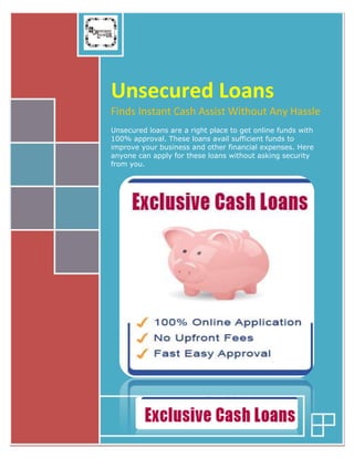 Unsecured Loans 
Finds Instant Cash Assist Without Any Hassle 
Unsecured loans are a right place to get online funds with 
100% approval. These loans avail sufficient funds to 
improve your business and other financial expenses. Here 
anyone can apply for these loans without asking security 
from you. 
 