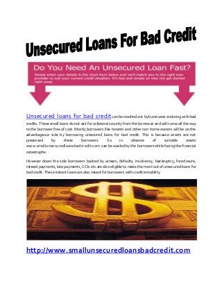 Unsecured loans for bad creditcan be reached out by borrowers enduring with bad
credits. These small loans do not ask for collateral security from the borrower and will come all the way
to the borrower free of cost. Mostly borrowers like tenants and other non home owners will be on the
advantageous side by borrowing unsecured loans for bad credit. This is because assets are not
possessed by these borrowers. So in absence of suitable assets
www.smallunsecuredloansbadcredit.com can be availed by the borrowers while facing the financial
catastrophe.
However down the side borrowers backed by arrears, defaults, insolvency, bankruptcy, foreclosure,
missed payments, late payments, CCJs etc are also eligible to make the most out of unsecured loans for
bad credit. These instant loans are also meant for borrowers with credit instability.
http://www.smallunsecuredloansbadcredit.com
 