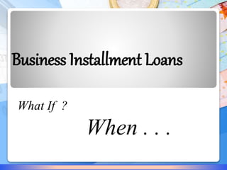 Business Installment Loans 
What If ? 
When . . . 
 