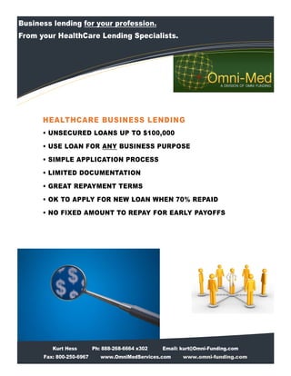 Business lending for your profession.
From your HealthCare Lending Specialists.




      HEALTHCARE BUSINESS LENDING
      • UNSECURED LOANS UP TO $100,000
      • USE LOAN FOR ANY BUSINESS PURPOSE
      • SIMPLE APPLICATION PROCESS
      • LIMITED DOCUMENTATION
      • GREAT REPAYMENT TERMS
      • OK TO APPLY FOR NEW LOAN WHEN 70% REPAID
      • NO FIXED AMOUNT TO REPAY FOR EARLY PAYOFFS




         Kurt Hess        Ph: 888-268-6664 x302   Email: kurt@Omni-Funding.com
      Fax: 800-250-6967      www.OmniMedServices.com     www.omni-funding.com
 