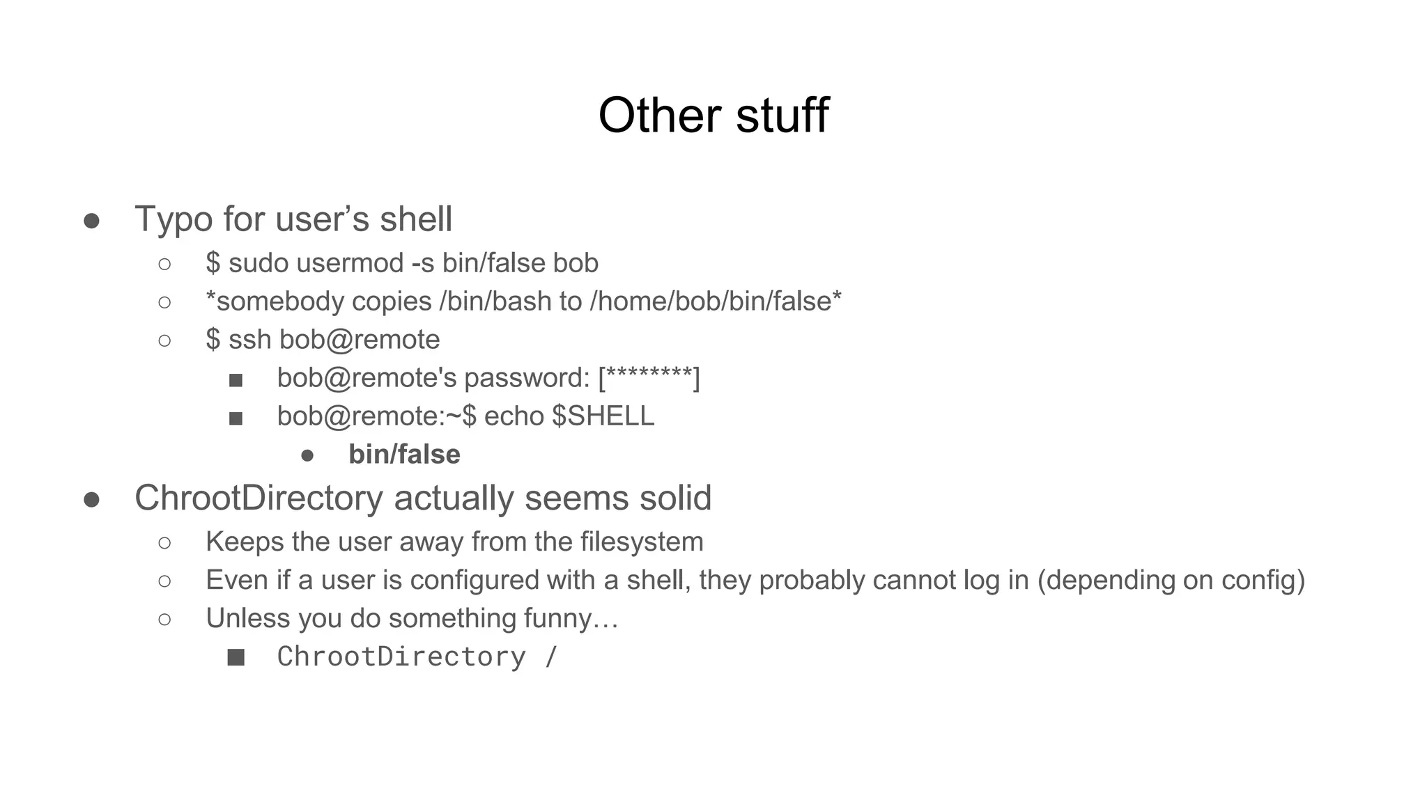 Other stuff
● Typo for user’s shell
○ $ sudo usermod -s bin/false bob
○ *somebody copies /bin/bash to /home/bob/bin/false*
○ $ ssh bob@remote
■ bob@remote's password: [********]
■ bob@remote:~$ echo $SHELL
● bin/false
● ChrootDirectory actually seems solid
○ Keeps the user away from the filesystem
○ Even if a user is configured with a shell, they probably cannot log in (depending on config)
○ Unless you do something funny…
■ ChrootDirectory /
 