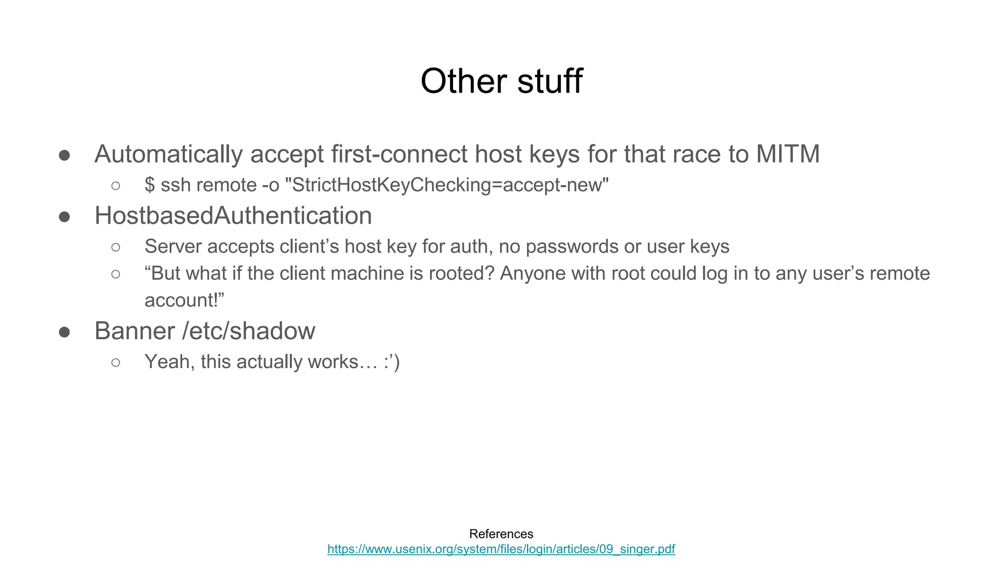 Other stuff
● Automatically accept first-connect host keys for that race to MITM
○ $ ssh remote -o "StrictHostKeyChecking=accept-new"
● HostbasedAuthentication
○ Server accepts client’s host key for auth, no passwords or user keys
○ “But what if the client machine is rooted? Anyone with root could log in to any user’s remote
account!”
● Banner /etc/shadow
○ Yeah, this actually works… :’)
References
https://www.usenix.org/system/files/login/articles/09_singer.pdf
 