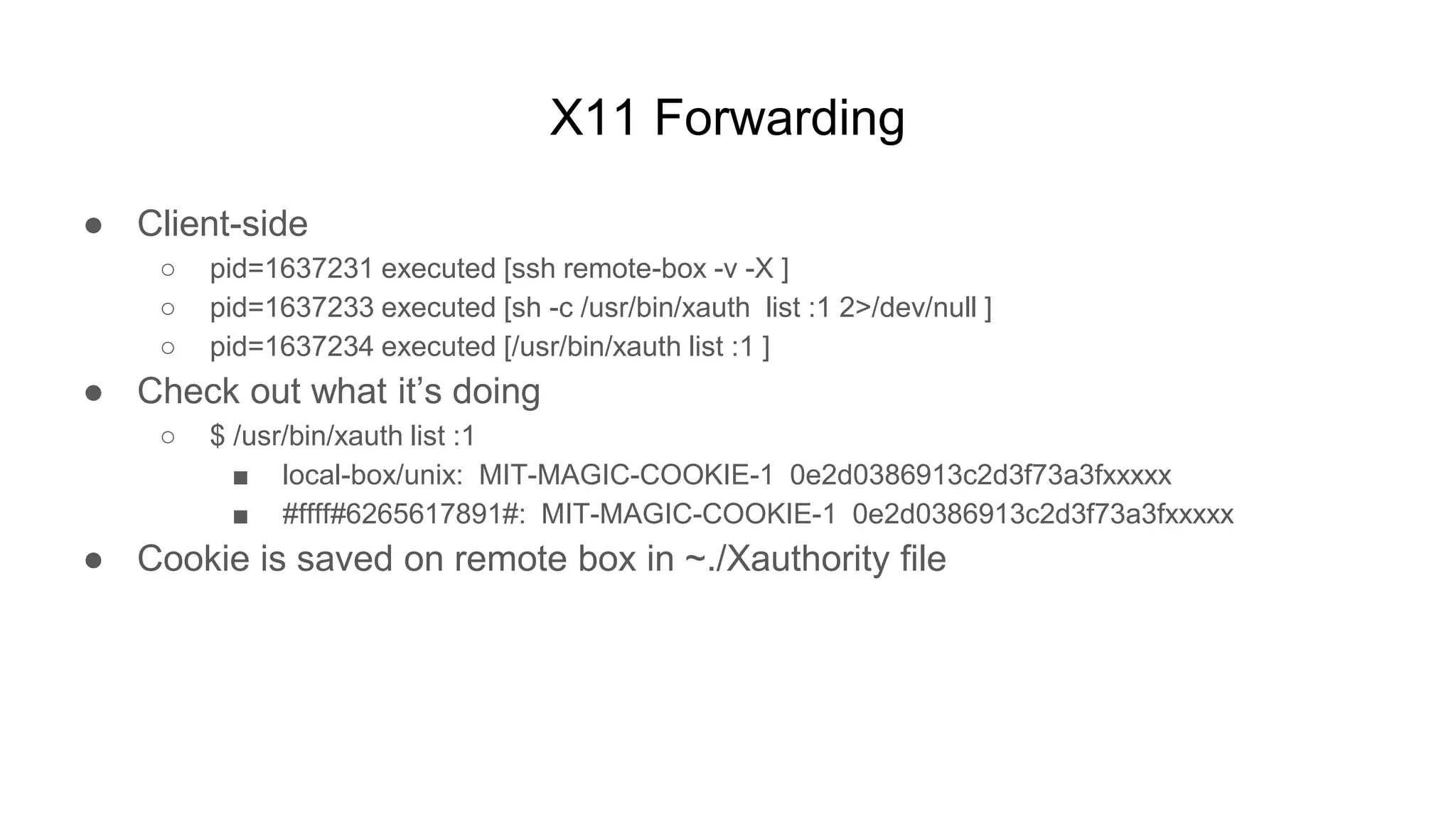 X11 Forwarding
● Client-side
○ pid=1637231 executed [ssh remote-box -v -X ]
○ pid=1637233 executed [sh -c /usr/bin/xauth list :1 2>/dev/null ]
○ pid=1637234 executed [/usr/bin/xauth list :1 ]
● Check out what it’s doing
○ $ /usr/bin/xauth list :1
■ local-box/unix: MIT-MAGIC-COOKIE-1 0e2d0386913c2d3f73a3fxxxxx
■ #ffff#6265617891#: MIT-MAGIC-COOKIE-1 0e2d0386913c2d3f73a3fxxxxx
● Cookie is saved on remote box in ~./Xauthority file
 