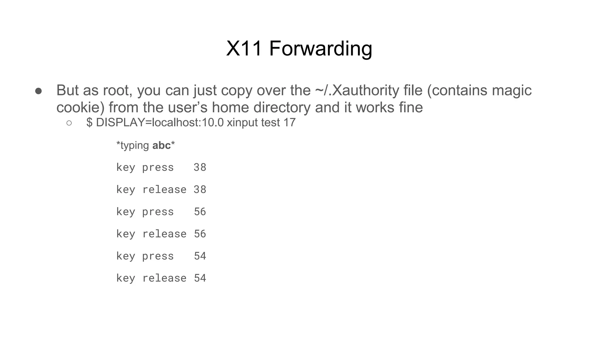 X11 Forwarding
● But as root, you can just copy over the ~/.Xauthority file (contains magic
cookie) from the user’s home directory and it works fine
○ $ DISPLAY=localhost:10.0 xinput test 17
*typing abc*
key press 38
key release 38
key press 56
key release 56
key press 54
key release 54
 