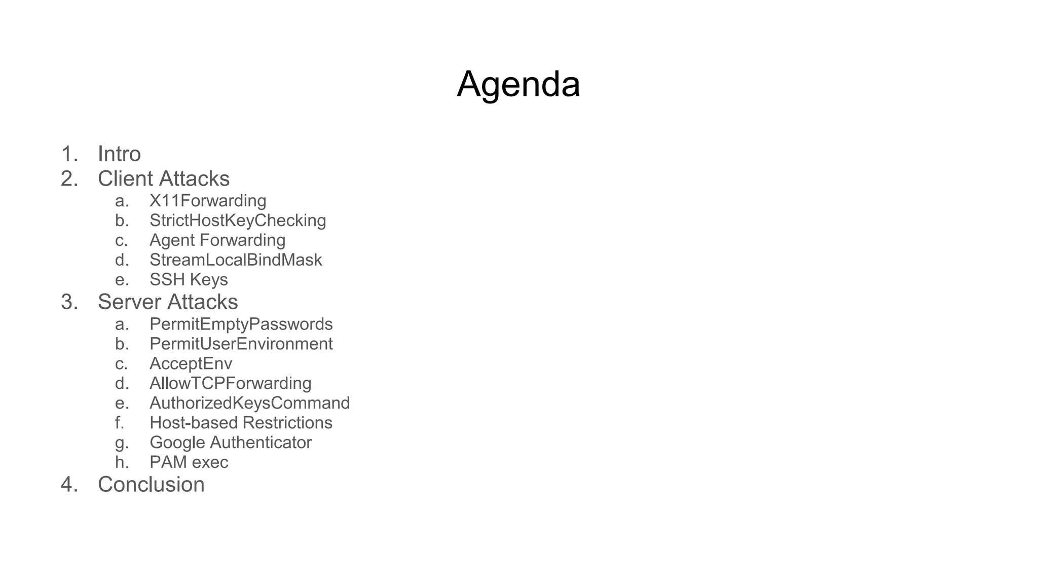 Agenda
1. Intro
2. Client Attacks
a. X11Forwarding
b. StrictHostKeyChecking
c. Agent Forwarding
d. StreamLocalBindMask
e. SSH Keys
3. Server Attacks
a. PermitEmptyPasswords
b. PermitUserEnvironment
c. AcceptEnv
d. AllowTCPForwarding
e. AuthorizedKeysCommand
f. Host-based Restrictions
g. Google Authenticator
h. PAM exec
4. Conclusion
 