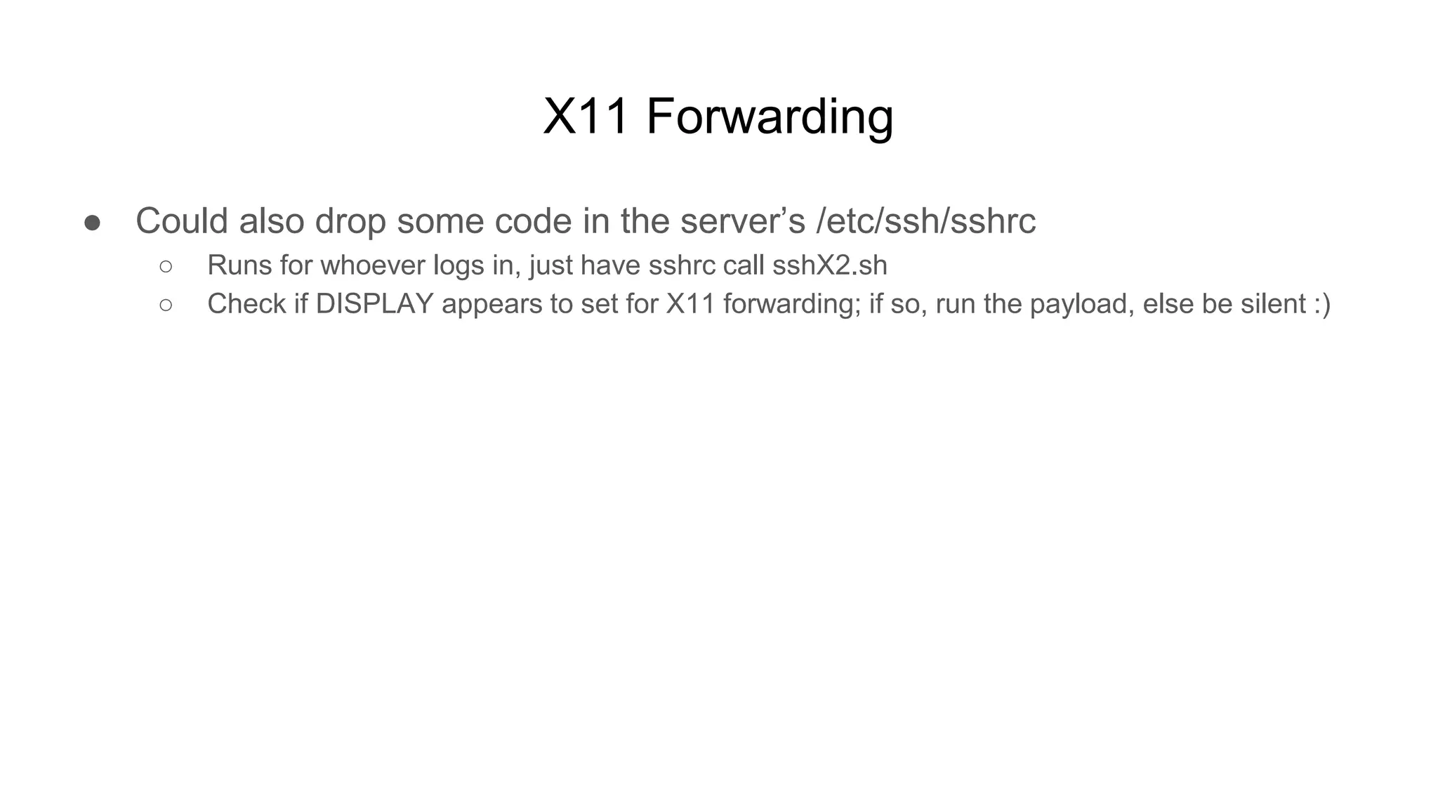 X11 Forwarding
● Could also drop some code in the server’s /etc/ssh/sshrc
○ Runs for whoever logs in, just have sshrc call sshX2.sh
○ Check if DISPLAY appears to set for X11 forwarding; if so, run the payload, else be silent :)
 