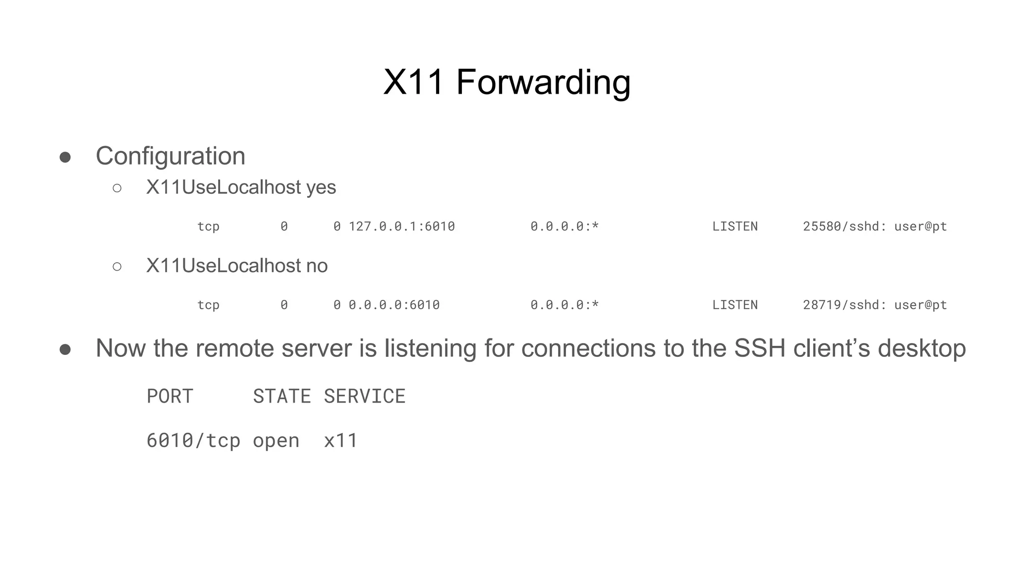 X11 Forwarding
● Configuration
○ X11UseLocalhost yes
tcp 0 0 127.0.0.1:6010 0.0.0.0:* LISTEN 25580/sshd: user@pt
○ X11UseLocalhost no
tcp 0 0 0.0.0.0:6010 0.0.0.0:* LISTEN 28719/sshd: user@pt
● Now the remote server is listening for connections to the SSH client’s desktop
PORT STATE SERVICE
6010/tcp open x11
 