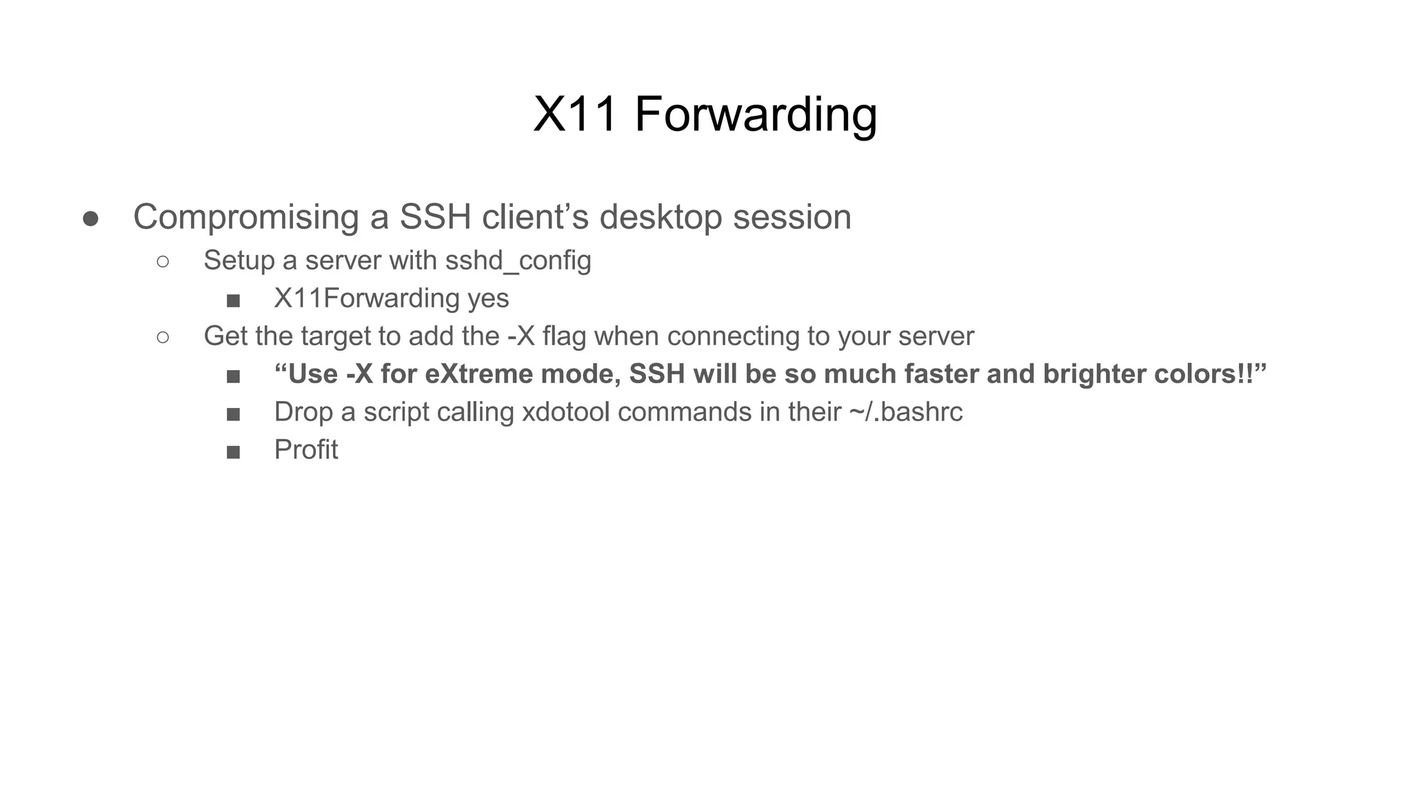 X11 Forwarding
● Compromising a SSH client’s desktop session
○ Setup a server with sshd_config
■ X11Forwarding yes
○ Get the target to add the -X flag when connecting to your server
■ “Use -X for eXtreme mode, SSH will be so much faster and brighter colors!!”
■ Drop a script calling xdotool commands in their ~/.bashrc
■ Profit
 