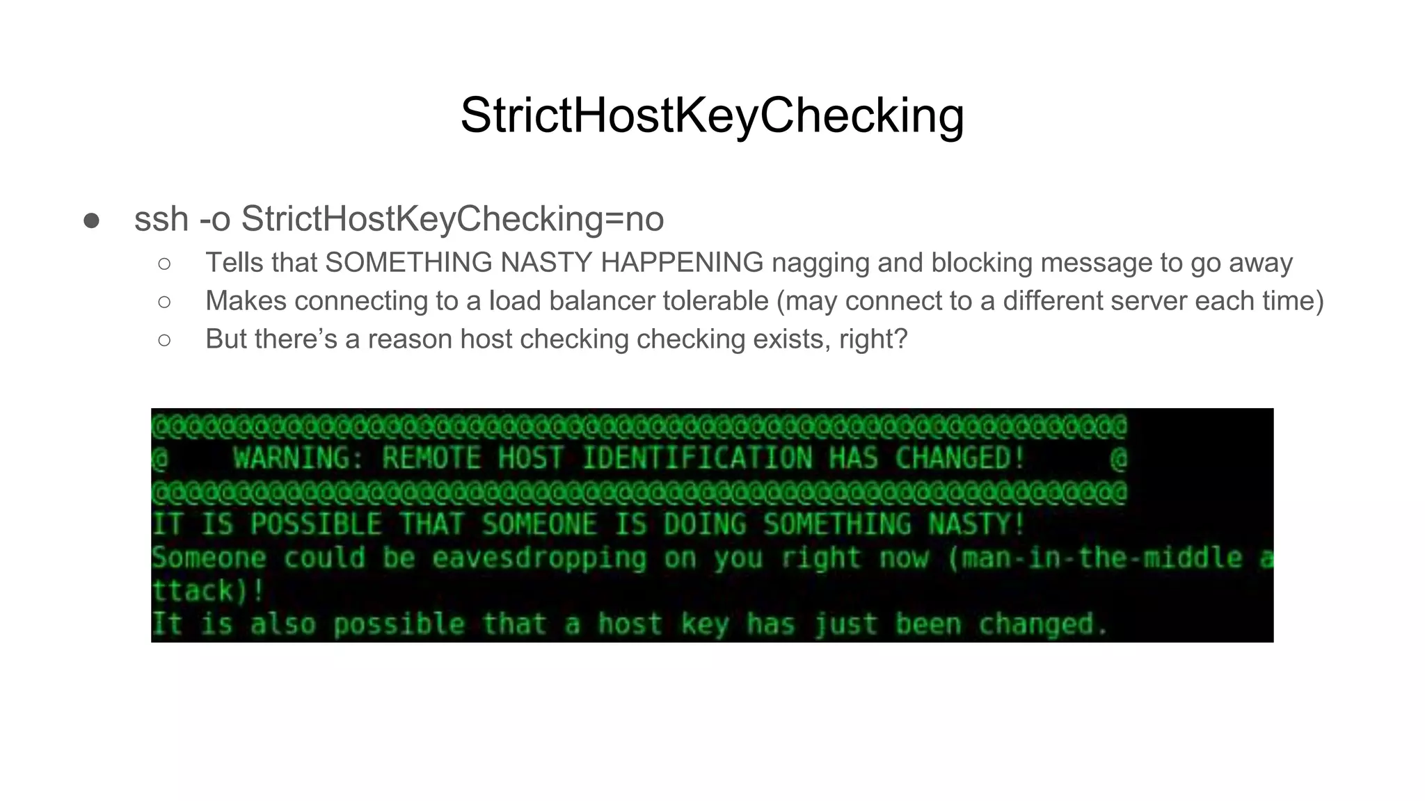 StrictHostKeyChecking
● ssh -o StrictHostKeyChecking=no
○ Tells that SOMETHING NASTY HAPPENING nagging and blocking message to go away
○ Makes connecting to a load balancer tolerable (may connect to a different server each time)
○ But there’s a reason host checking checking exists, right?
 