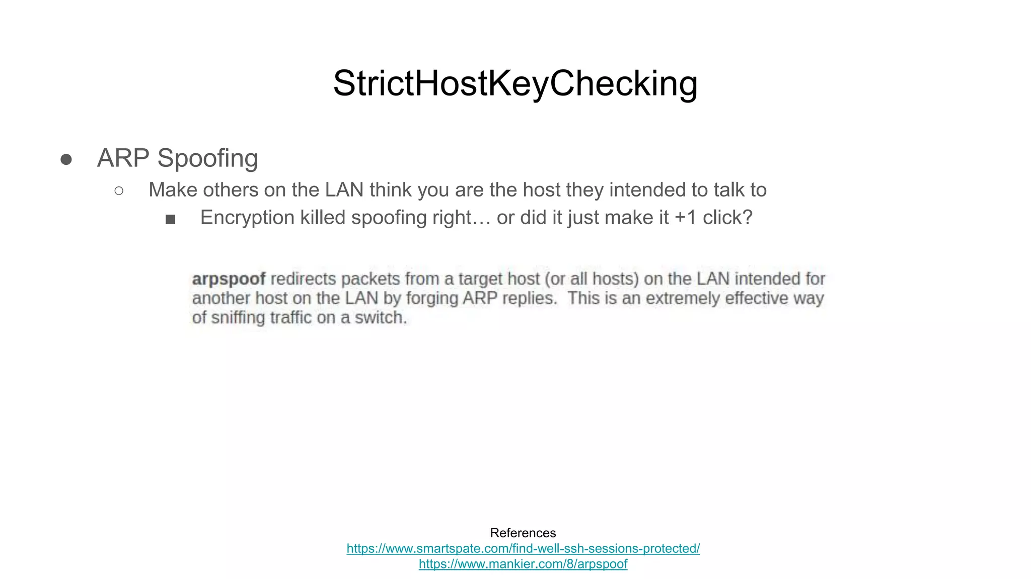 StrictHostKeyChecking
● ARP Spoofing
○ Make others on the LAN think you are the host they intended to talk to
■ Encryption killed spoofing right… or did it just make it +1 click?
References
https://www.smartspate.com/find-well-ssh-sessions-protected/
https://www.mankier.com/8/arpspoof
 