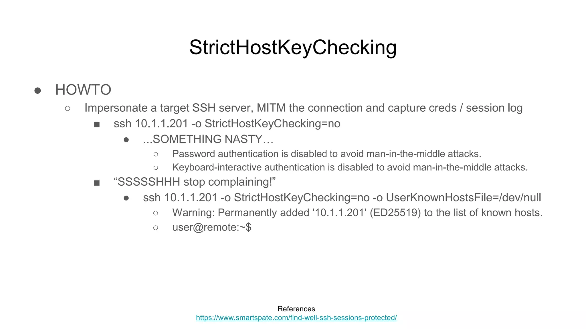 StrictHostKeyChecking
● HOWTO
○ Impersonate a target SSH server, MITM the connection and capture creds / session log
■ ssh 10.1.1.201 -o StrictHostKeyChecking=no
● ...SOMETHING NASTY…
○ Password authentication is disabled to avoid man-in-the-middle attacks.
○ Keyboard-interactive authentication is disabled to avoid man-in-the-middle attacks.
■ “SSSSSHHH stop complaining!”
● ssh 10.1.1.201 -o StrictHostKeyChecking=no -o UserKnownHostsFile=/dev/null
○ Warning: Permanently added '10.1.1.201' (ED25519) to the list of known hosts.
○ user@remote:~$
References
https://www.smartspate.com/find-well-ssh-sessions-protected/
 