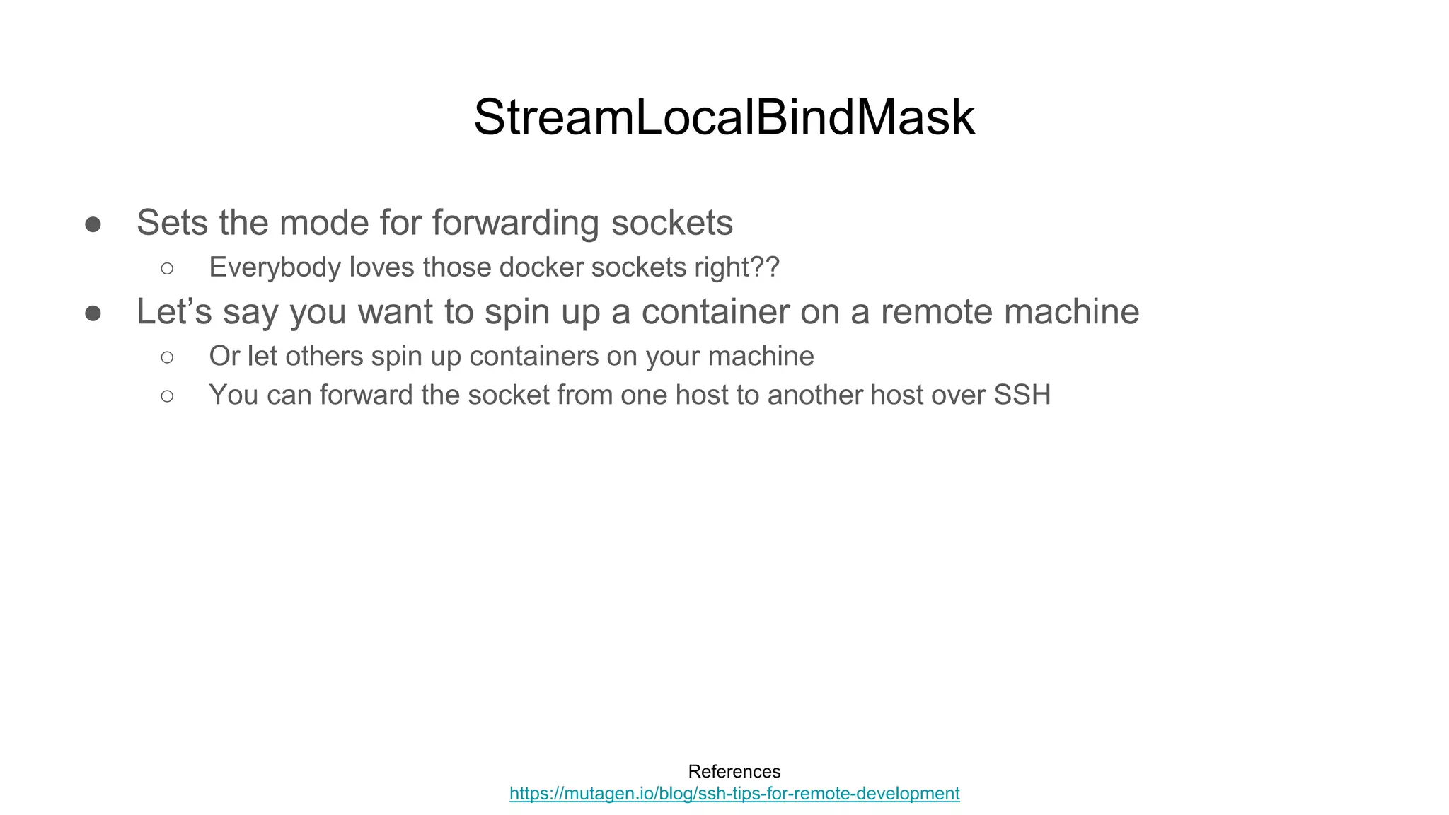StreamLocalBindMask
● Sets the mode for forwarding sockets
○ Everybody loves those docker sockets right??
● Let’s say you want to spin up a container on a remote machine
○ Or let others spin up containers on your machine
○ You can forward the socket from one host to another host over SSH
References
https://mutagen.io/blog/ssh-tips-for-remote-development
 