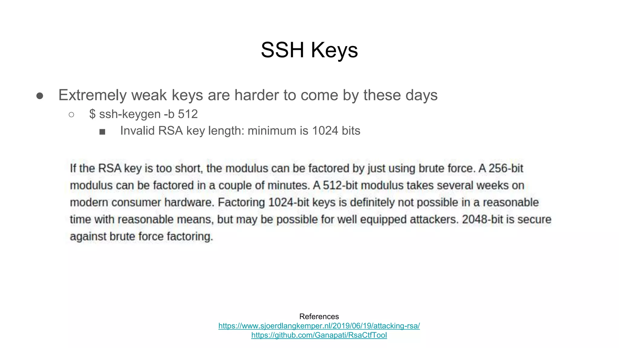 SSH Keys
● Extremely weak keys are harder to come by these days
○ $ ssh-keygen -b 512
■ Invalid RSA key length: minimum is 1024 bits
References
https://www.sjoerdlangkemper.nl/2019/06/19/attacking-rsa/
https://github.com/Ganapati/RsaCtfTool
 
