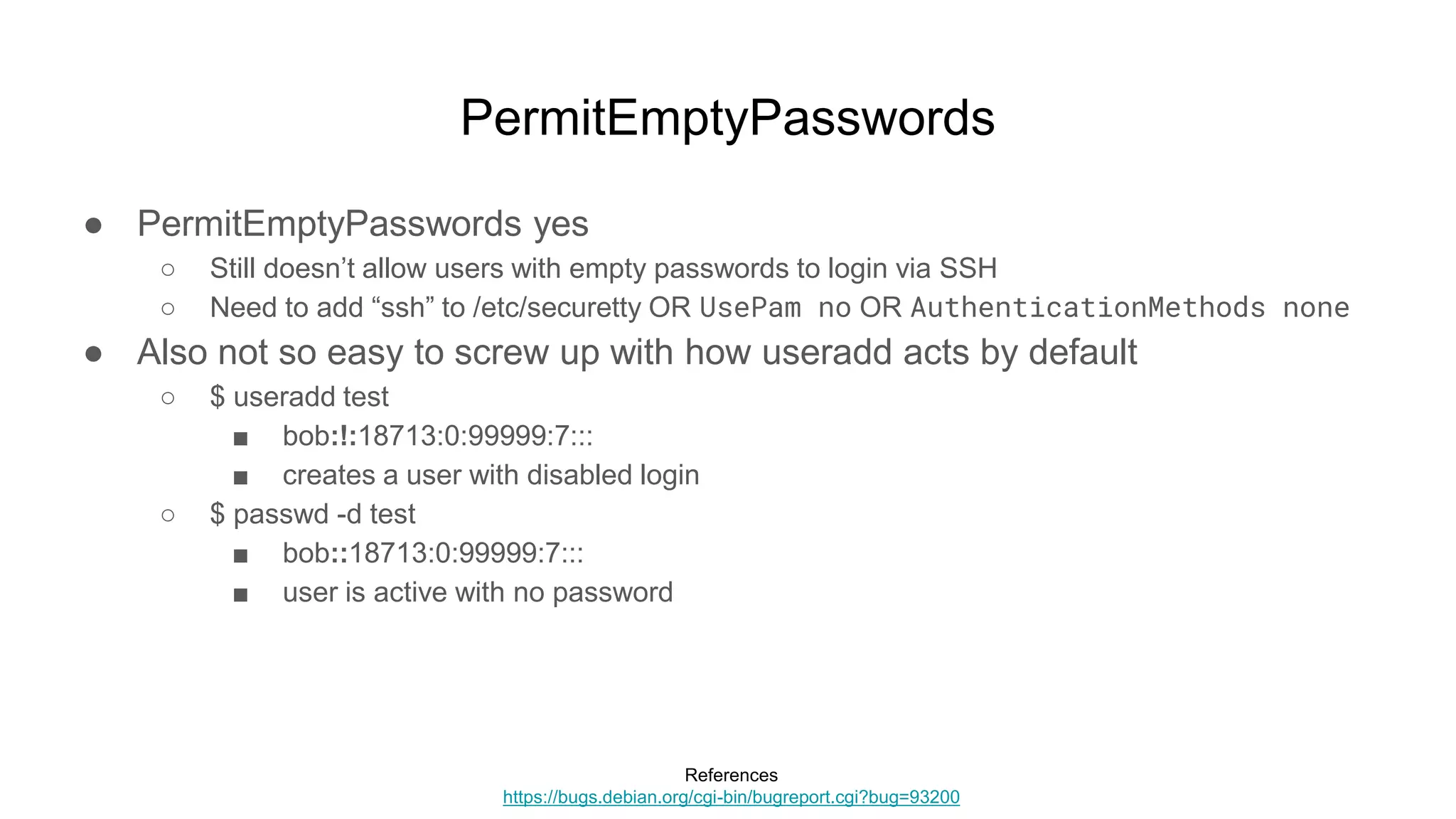 PermitEmptyPasswords
● PermitEmptyPasswords yes
○ Still doesn’t allow users with empty passwords to login via SSH
○ Need to add “ssh” to /etc/securetty OR UsePam no OR AuthenticationMethods none
● Also not so easy to screw up with how useradd acts by default
○ $ useradd test
■ bob:!:18713:0:99999:7:::
■ creates a user with disabled login
○ $ passwd -d test
■ bob::18713:0:99999:7:::
■ user is active with no password
References
https://bugs.debian.org/cgi-bin/bugreport.cgi?bug=93200
 