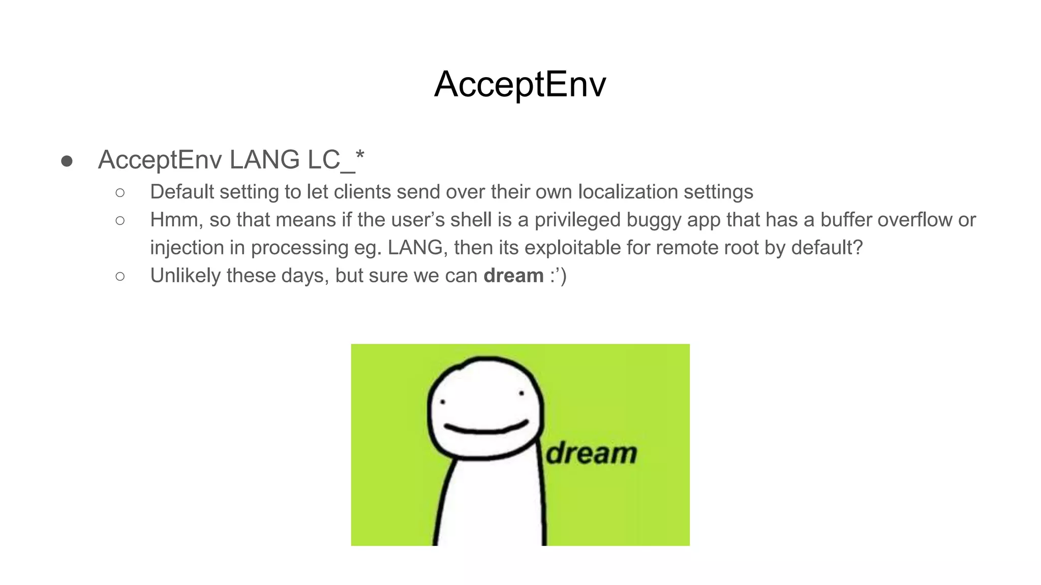 AcceptEnv
● AcceptEnv LANG LC_*
○ Default setting to let clients send over their own localization settings
○ Hmm, so that means if the user’s shell is a privileged buggy app that has a buffer overflow or
injection in processing eg. LANG, then its exploitable for remote root by default?
○ Unlikely these days, but sure we can dream :’)
 