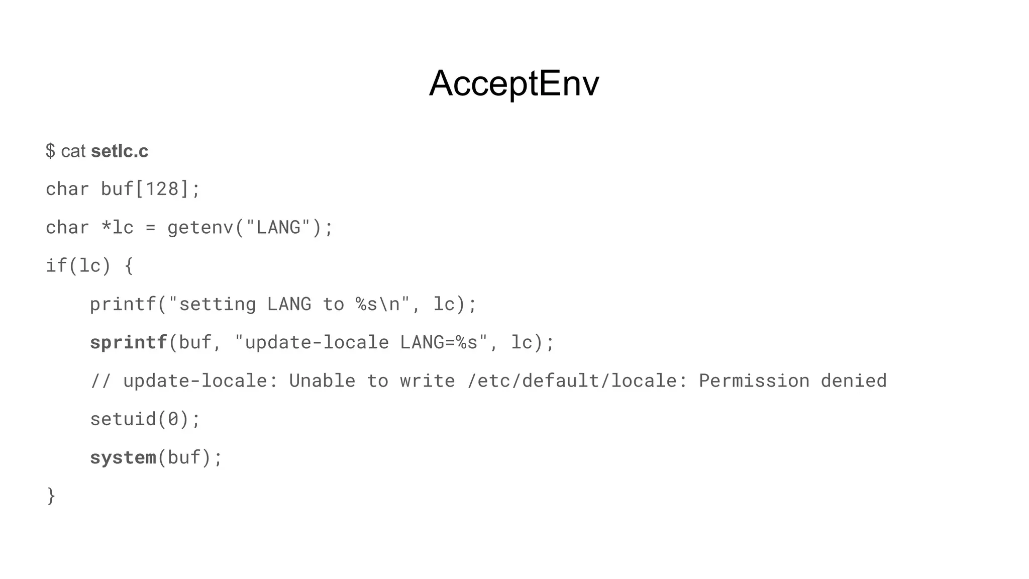 AcceptEnv
$ cat setlc.c
char buf[128];
char *lc = getenv("LANG");
if(lc) {
printf("setting LANG to %sn", lc);
sprintf(buf, "update-locale LANG=%s", lc);
// update-locale: Unable to write /etc/default/locale: Permission denied
setuid(0);
system(buf);
}
 