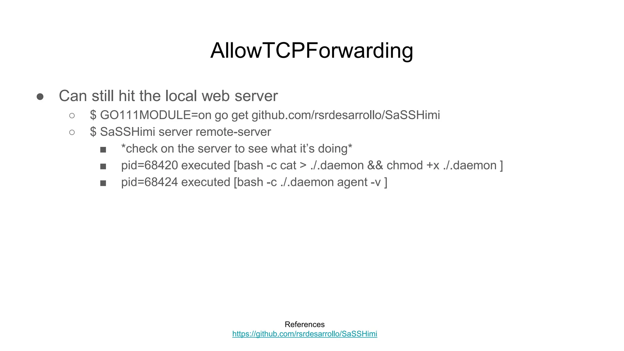 AllowTCPForwarding
● Can still hit the local web server
○ $ GO111MODULE=on go get github.com/rsrdesarrollo/SaSSHimi
○ $ SaSSHimi server remote-server
■ *check on the server to see what it’s doing*
■ pid=68420 executed [bash -c cat > ./.daemon && chmod +x ./.daemon ]
■ pid=68424 executed [bash -c ./.daemon agent -v ]
References
https://github.com/rsrdesarrollo/SaSSHimi
 