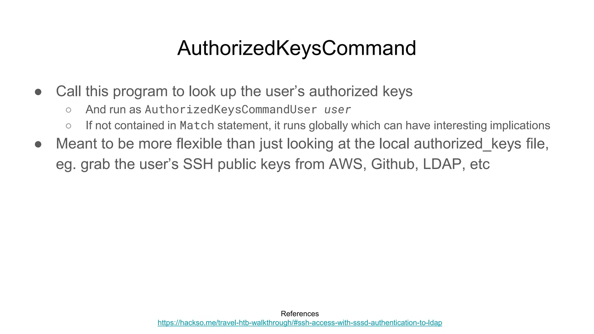 AuthorizedKeysCommand
● Call this program to look up the user’s authorized keys
○ And run as AuthorizedKeysCommandUser user
○ If not contained in Match statement, it runs globally which can have interesting implications
● Meant to be more flexible than just looking at the local authorized_keys file,
eg. grab the user’s SSH public keys from AWS, Github, LDAP, etc
References
https://hackso.me/travel-htb-walkthrough/#ssh-access-with-sssd-authentication-to-ldap
 