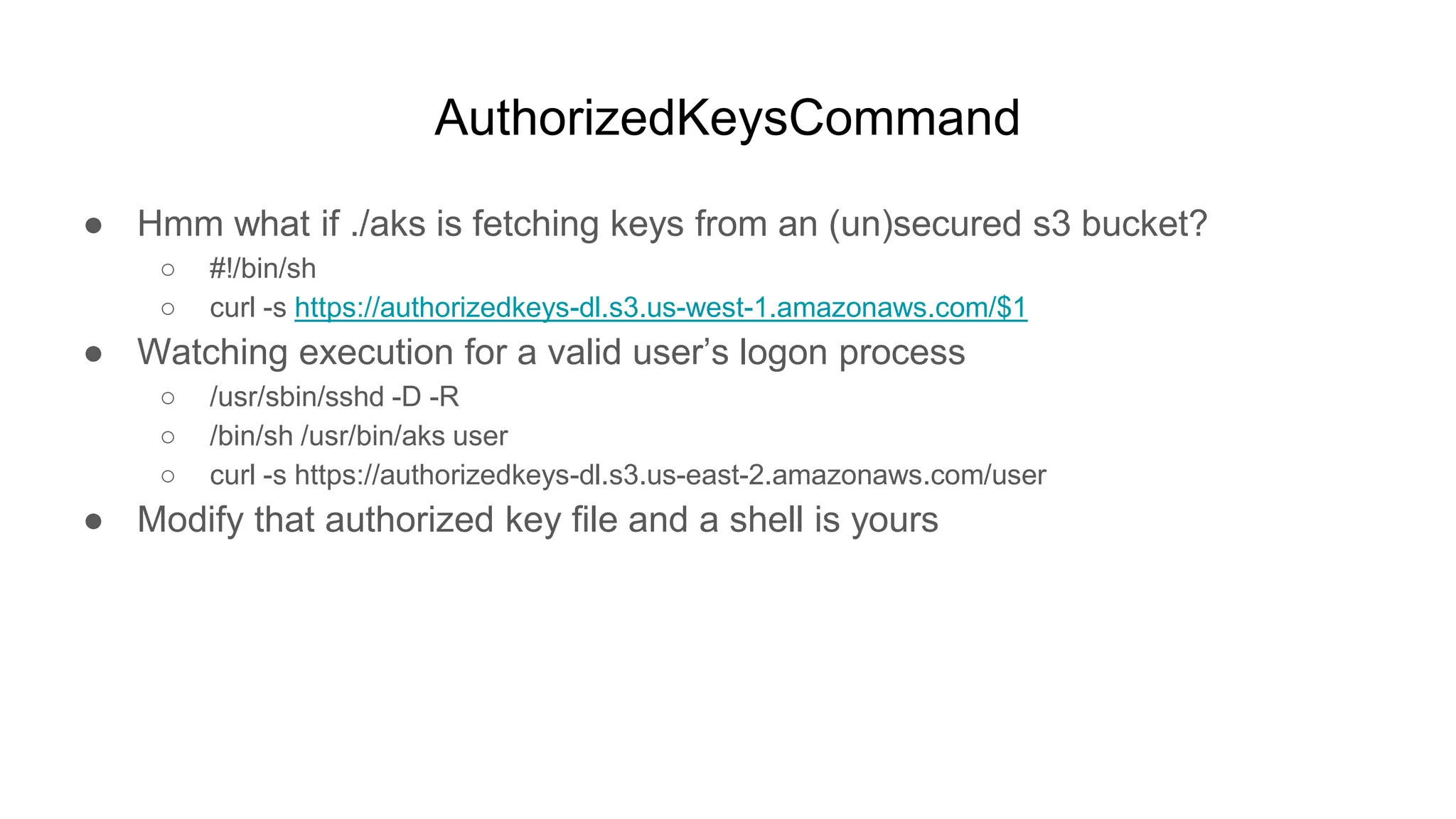 AuthorizedKeysCommand
● Hmm what if ./aks is fetching keys from an (un)secured s3 bucket?
○ #!/bin/sh
○ curl -s https://authorizedkeys-dl.s3.us-west-1.amazonaws.com/$1
● Watching execution for a valid user’s logon process
○ /usr/sbin/sshd -D -R
○ /bin/sh /usr/bin/aks user
○ curl -s https://authorizedkeys-dl.s3.us-east-2.amazonaws.com/user
● Modify that authorized key file and a shell is yours
 